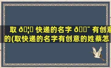 取 🦊 快递的名字 🐯 有创意的(取快递的名字有创意的姓蔡怎么取)
